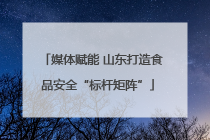 媒体赋能 山东打造食品安全“标杆矩阵”