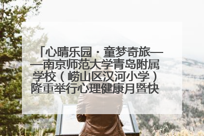心晴乐园・童梦奇旅——南京师范大学青岛附属学校（崂山区汉河小学）隆重举行心理健康月暨快乐六一游园会