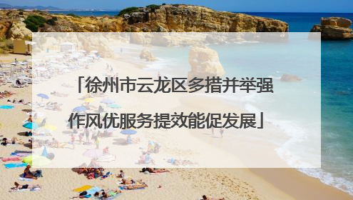 徐州市云龙区多措并举强作风优服务提效能促发展