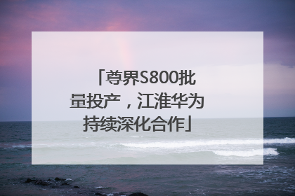 尊界S800批量投产，江淮华为持续深化合作