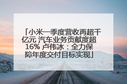 小米一季度营收再超千亿元 汽车业务贡献度超16% 卢伟冰：全力保障年度交付目标实现
