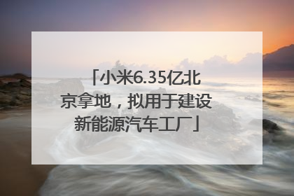 小米6.35亿北京拿地，拟用于建设新能源汽车工厂