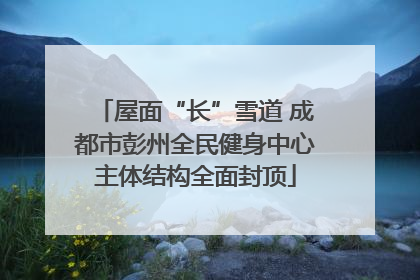 屋面“长”雪道 成都市彭州全民健身中心主体结构全面封顶