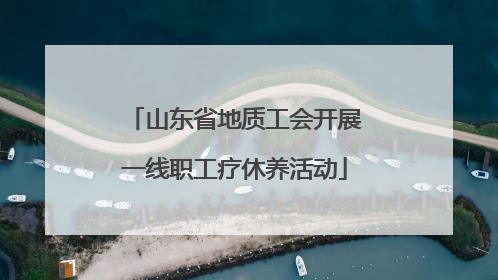 山东省地质工会开展一线职工疗休养活动