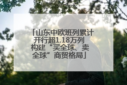 山东中欧班列累计开行超1.18万列 构建“买全球、卖全球”商贸格局