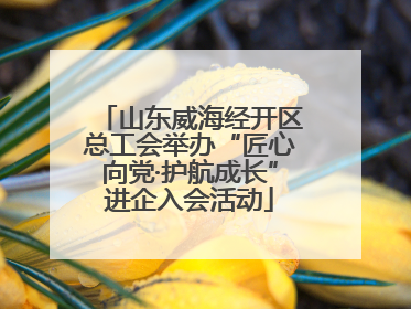 山东威海经开区总工会举办“匠心向党·护航成长”进企入会活动