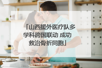山西援外医疗队多学科跨国联动 成功救治骨折同胞