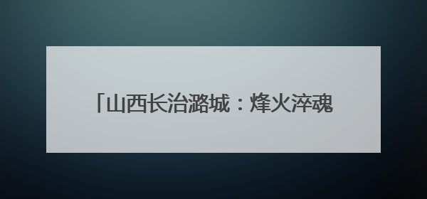 山西长治潞城：烽火淬魂传薪火 文明聚力绘振兴
