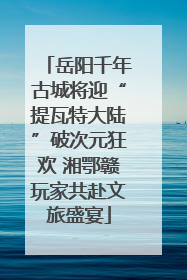 岳阳千年古城将迎“提瓦特大陆”破次元狂欢 湘鄂赣玩家共赴文旅盛宴