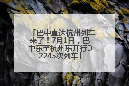 巴中直达杭州列车来了！7月1日，巴中东至杭州东开行D2245次列车