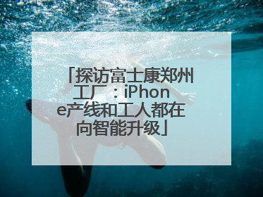 探访富士康郑州工厂：iPhone产线和工人都在向智能升级