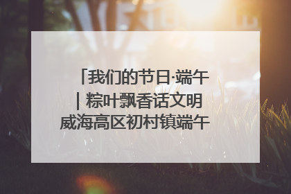 我们的节日·端午｜粽叶飘香话文明 威海高区初村镇端午系列活动亮点纷呈