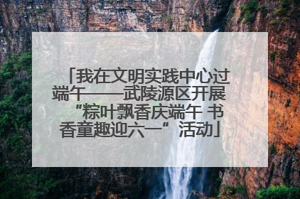 我在文明实践中心过端午——武陵源区开展“粽叶飘香庆端午 书香童趣迎六一”活动