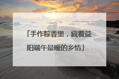 手作粽香里，藏着益阳端午最暖的乡情
