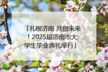 扎根济南 共创未来！2025届济南市大学生毕业典礼举行
