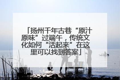 扬州千年古巷“原汁原味”过端午，传统文化如何“活起来”在这里可以找到答案
