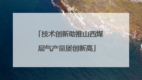 技术创新助推山西煤层气产量屡创新高