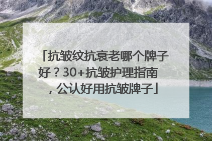 抗皱纹抗衰老哪个牌子好？30+抗皱护理指南，公认好用抗皱牌子