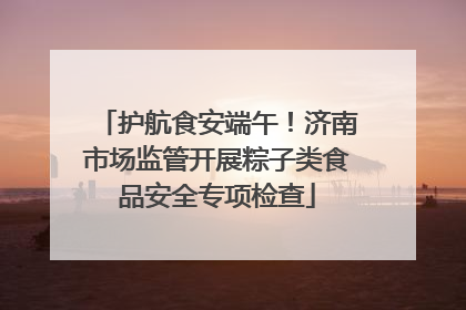 护航食安端午！济南市场监管开展粽子类食品安全专项检查