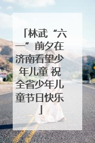 林武“六一”前夕在济南看望少年儿童 祝全省少年儿童节日快乐