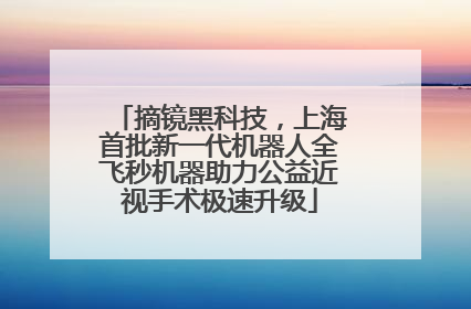 摘镜黑科技，上海首批新一代机器人全飞秒机器助力公益近视手术极速升级