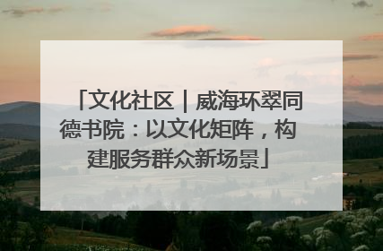 文化社区｜威海环翠同德书院：以文化矩阵，构建服务群众新场景