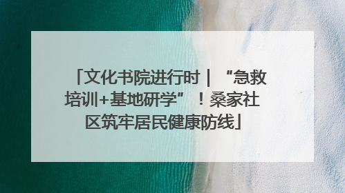 文化书院进行时｜“急救培训+基地研学”！桑家社区筑牢居民健康防线