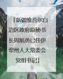 新疆维吾尔自治区政府原秘书长周旭勇已任伊犁州人大常委会党组书记