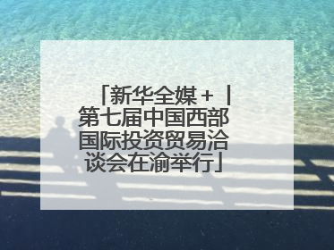 新华全媒＋丨第七届中国西部国际投资贸易洽谈会在渝举行