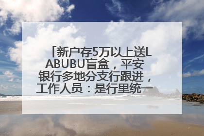 新户存5万以上送LABUBU盲盒，平安银行多地分支行跟进，工作人员：是行里统一的，进货渠道不清楚