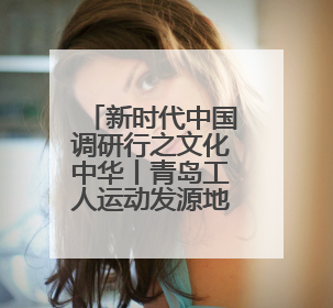 新时代中国调研行之文化中华丨青岛工人运动发源地红色文化浸人心