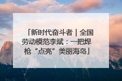 新时代奋斗者｜全国劳动模范李斌：一把焊枪“点亮”美丽海岛