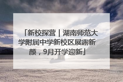 新校探营｜湖南师范大学附属中学新校区展露新颜，9月开学迎新