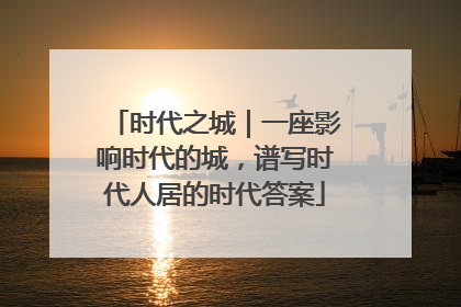 时代之城｜一座影响时代的城，谱写时代人居的时代答案