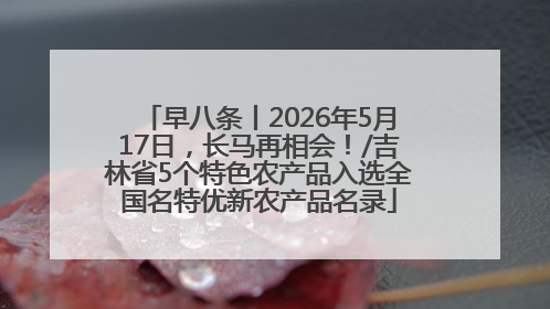 早八条丨2026年5月17日，长马再相会！/吉林省5个特色农产品入选全国名特优新农产品名录