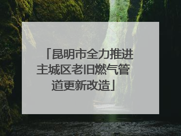 昆明市全力推进主城区老旧燃气管道更新改造