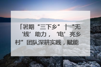 暑期“三下乡”｜“无‘线’助力，‘电’亮乡村”团队深耕实践，赋能乡村振兴新图景