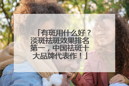 有斑用什么好？淡斑祛斑效果排名第一，中国祛斑十大品牌代表作！