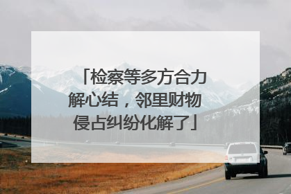 检察等多方合力解心结，邻里财物侵占纠纷化解了