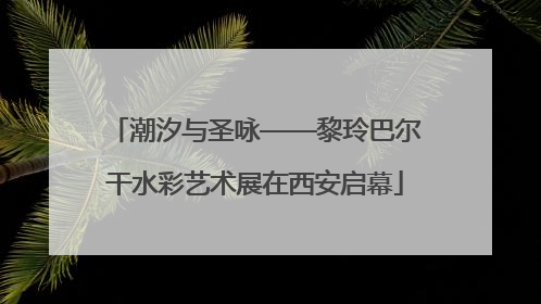 潮汐与圣咏——黎玲巴尔干水彩艺术展在西安启幕
