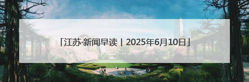 江苏·新闻早读丨2025年6月10日