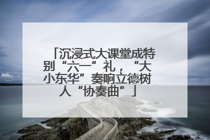 沉浸式大课堂成特别“六一”礼，“大小东华”奏响立德树人“协奏曲”