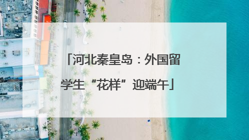 河北秦皇岛：外国留学生“花样”迎端午