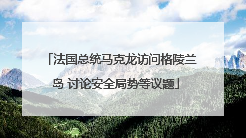 法国总统马克龙访问格陵兰岛 讨论安全局势等议题