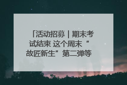 活动招募｜期末考试结束 这个周末“故匠新生”第二弹等着同学们来体验！