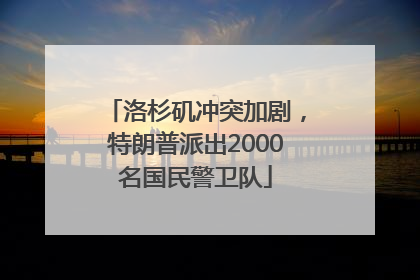 洛杉矶冲突加剧，特朗普派出2000名国民警卫队