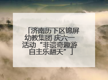 济南历下区锦屏幼教集团 庆六一活动“非遗奇趣游 自主乐翻天”