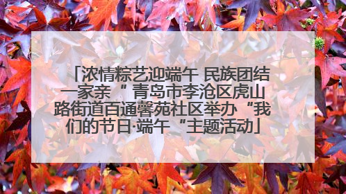 浓情粽艺迎端午 民族团结一家亲“ 青岛市李沧区虎山路街道百通馨苑社区举办“我们的节日·端午“主题活动