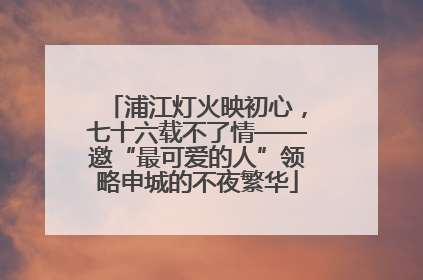 浦江灯火映初心，七十六载不了情——邀“最可爱的人”领略申城的不夜繁华