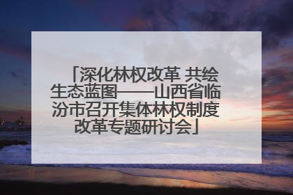 深化林权改革 共绘生态蓝图——山西省临汾市召开集体林权制度改革专题研讨会